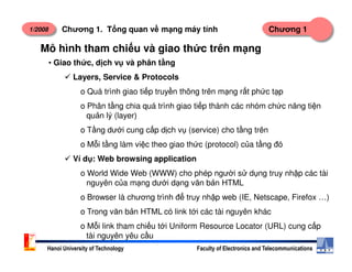 1/2008 Chương 1Chương 1. T ng quan v m ng máy tính
• Giao th c, d ch v và phân t ng
Layers, Service & Protocols
o Quá trình giao ti p truy n thông trên m ng r t ph c t p
o Phân t ng chia quá trình giao ti p thành các nhóm ch c năng ti n
qu n lý (layer)
o T ng dư i cung c p d ch v (service) cho t ng trên
Mô hình tham chi u và giao th c trên m ng
Hanoi University of Technology Faculty of Electronics and Telecommunications
o M i t ng làm vi c theo giao th c (protocol) c a t ng đó
Ví d : Web browsing application
o World Wide Web (WWW) cho phép ngư i s d ng truy nh p các tài
nguyên c a m ng dư i d ng văn b n HTML
o Browser là chương trình đ truy nh p web (IE, Netscape, Firefox …)
o Trong văn b n HTML có link t i các tài nguyên khác
o M i link tham chi u t i Uniform Resource Locator (URL) cung c p
tài nguyên yêu c u
 