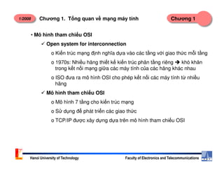 1/2008 Chương 1Chương 1. T ng quan v m ng máy tính
• Mô hình tham chi u OSI
Open system for interconnection
o Ki n trúc m ng đ nh nghĩa d a vào các t ng v i giao th c m i t ng
o 1970s: Nhi u hãng thi t k ki n trúc phân t ng riêng khó khăn
trong k t n i m ng gi a các máy tính c a các hãng khác nhau
o ISO đưa ra mô hình OSI cho phép k t n i các máy tính t nhi u
hãng
Hanoi University of Technology Faculty of Electronics and Telecommunications
Mô hình tham chi u OSI
o Mô hình 7 t ng cho ki n trúc m ng
o S d ng đ phát tri n các giao th c
o TCP/IP đư c xây d ng d a trên mô hình tham chi u OSI
 