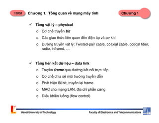1/2008 Chương 1Chương 1. T ng quan v m ng máy tính
T ng v t lý – physical
o Cơ ch truy n bit
o Các giao th c liên quan đ n đi n áp và cơ khí
o Đư ng truy n v t lý: Twisted-pair cable, coaxial cable, optical fiber,
radio, infrared, …
T ng liên k t d li u – data link
Hanoi University of Technology Faculty of Electronics and Telecommunications
T ng liên k t d li u – data link
o Truy n frame qua đư ng k t n i tr c ti p
o Cơ ch chia s môi trư ng truy n d n
o Phát hi n l i bit, truy n l i frame
o MAC cho m ng LAN, đ a ch ph n c ng
o Đi u khi n lu ng (flow control)
 
