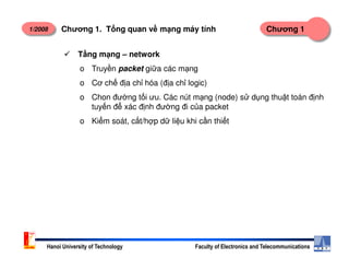 1/2008 Chương 1Chương 1. T ng quan v m ng máy tính
T ng m ng – network
o Truy n packet gi a các m ng
o Cơ ch đ a ch hóa (đ a ch logic)
o Chon đư ng t i ưu. Các nút m ng (node) s d ng thu t toán đ nh
tuy n đ xác đ nh đư ng đi c a packet
o Ki m soát, c t/h p d li u khi c n thi t
Hanoi University of Technology Faculty of Electronics and Telecommunications
 