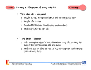 1/2008 Chương 1Chương 1. T ng quan v m ng máy tính
T ng giao v n – transport
o Truy n d li u theo phương th c end-to-end gi a 2 tr m
o Truy n d n tin c y
o Cơ ch MUX t i các đ a ch c ng (port number)
o Thi t l p và h y b liên k t
Hanoi University of Technology Faculty of Electronics and Telecommunications
T ng phiên – session
o Đi u khi n phương th c trao đ i d li u, cung c p phương ti n
qu n lý truy n thông gi a các ng d ng
o Thi t l p, duy trì, đ ng b hoá và hu b các phiên truy n thông
gi a các ng d ng.
 
