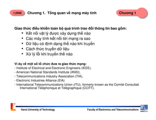1/2008 Chương 1Chương 1. T ng quan v m ng máy tính
Giao th c đi u khi n toàn b quá trình trao đ i thông tin bao g m:
• K t n i v t lý đư c xây d ng th nào
• Các máy tính k t n i t i m ng ra sao
• D li u có đ nh d ng th nào khi truy n
• Cách th c truy n d li u
• X lý l i khi truy n th nào
Hanoi University of Technology Faculty of Electronics and Telecommunications
Ví d v m t s t ch c đưa ra giao th c m ng:
- Institute of Electrical and Electronic Engineers (IEEE),
- American National Standards Institute (ANSI),
- Telecommunications Industry Association (TIA),
- Electronic Industries Alliance (EIA)
- International Telecommunications Union (ITU), formerly known as the Comité Consultati
International Téléphonique et Télégraphique (CCITT).
 
