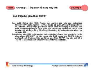 1/2008 Chương 1Chương 1. T ng quan v m ng máy tính
Giíi thiÖu hä giao thøc TCP/IP
Vµo cuèi nh÷ng n¨m 1960, Trung t©m nghiªn cøu cÊp cao (Advanced
Research Projects Agency - ARPA) thuéc bé quèc phßng MÜ (Department
of Defense - DoD) ®−îc giao tr¸ch nhiÖm ph¸t triÓn m¹ng ARPANET bao
gåm m¹ng cña nh÷ng tæ chøc qu©n ®éi, c¸c tr−êng ®¹i häc vµ c¸c tæ chøc
nghiªn cøu vµ ®−îc dïng ®Ó hç trî cho nh÷ng dù ¸n nghiªn cøu khoa häc
vµ qu©n ®éi
§Çu nh÷ng n¨m 1980, mét hä giao thøc míi ®−îc ®−a ra lµm giao thøc chuÈn
cho m¹ng ARPANET vµ c¸c m¹ng cña DoD mang tªn DARPA Internet
Hanoi University of Technology Faculty of Electronics and Telecommunications
cho m¹ng ARPANET vµ c¸c m¹ng cña DoD mang tªn DARPA Internet
protocol suit, th−êng ®−îc gäi lµ hä giao thøc TCP/IP hay cßn gäi t¾t lµ
TCP/IP (Transmission Control Protocol/Internet Protocol).
 