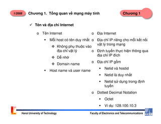 1/2008 Chương 1Chương 1. T ng quan v m ng máy tính
Tên và đ a ch Internet
o Tên Internet
M i host có tên duy nh t
Không ph thu c vào
đ a ch v t lý
D nh
Domain name
o Đ a Internet
o Đ a ch IP riêng cho m i k t n i
v t lý trong m ng
o Đ nh tuy n th c hi n thông qua
đ a ch IP đích
o Đ a ch IP g m
Hanoi University of Technology Faculty of Electronics and Telecommunications
Domain name
Host name và user name
o Đ a ch IP g m
Netid và hostid
Netid là duy nh t
Netid s d ng trong đ nh
tuy n
o Dotted Decimal Notation
Octet
Ví d : 128.100.10.3
 