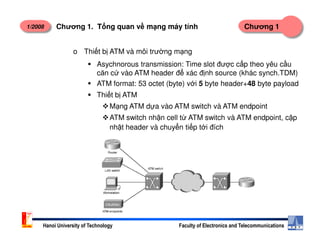 1/2008 Chương 1Chương 1. T ng quan v m ng máy tính
Asychnorous transmission: Time slot đư c c p theo yêu c u
căn c vào ATM header đ xác đ nh source (khác synch.TDM)
ATM format: 53 octet (byte) v i 5 byte header+48 byte payload
Thi t b ATM
M ng ATM d a vào ATM switch và ATM endpoint
ATM switch nh n cell t ATM switch và ATM endpoint, c p
nh t header và chuy n ti p t i đích
o Thi t b ATM và môi trư ng m ng
Hanoi University of Technology Faculty of Electronics and Telecommunications
nh t header và chuy n ti p t i đích
 