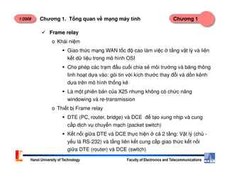 1/2008 Chương 1Chương 1. T ng quan v m ng máy tính
Frame relay
o Khái ni m
Giao th c m ng WAN t c đ cao làm vi c t ng v t lý và liên
k t d li u trong mô hình OSI
Cho phép các tr m đ u cu i chia s môi trư ng và băng thông
linh ho t d a vào: gói tin v i kích thư c thay đ i và d n kênh
d a trên mô hình th ng kê
Hanoi University of Technology Faculty of Electronics and Telecommunications
Là m t phiên b n c a X25 nhưng không có ch c năng
windowing và re-transmission
o Thi t b Frame relay
DTE (PC, router, bridge) và DCE đ t o xung nh p và cung
c p d ch v chuy n m ch (packet switch)
K t n i gi a DTE và DCE th c hi n c 2 t ng: V t lý (ch -
y u là RS-232) và t ng liên k t cung c p giao th c k t n i
gi a DTE (router) và DCE (switch)
 