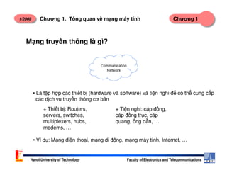 1/2008 Chương 1Chương 1. T ng quan v m ng máy tính
M ng truy n thông là gì?
Hanoi University of Technology Faculty of Electronics and Telecommunications
• Là t p h p các thi t b (hardware và software) và ti n nghi đ có th cung c p
các d ch v truy n thông cơ b n
+ Thi t b : Routers,
servers, switches,
multiplexers, hubs,
modems, …
+ Ti n nghi: cáp đ ng,
cáp đ ng tr c, cáp
quang, ng d n, …
• Ví d : M ng đi n tho i, m ng di đ ng, m ng máy tính, Internet, …
 