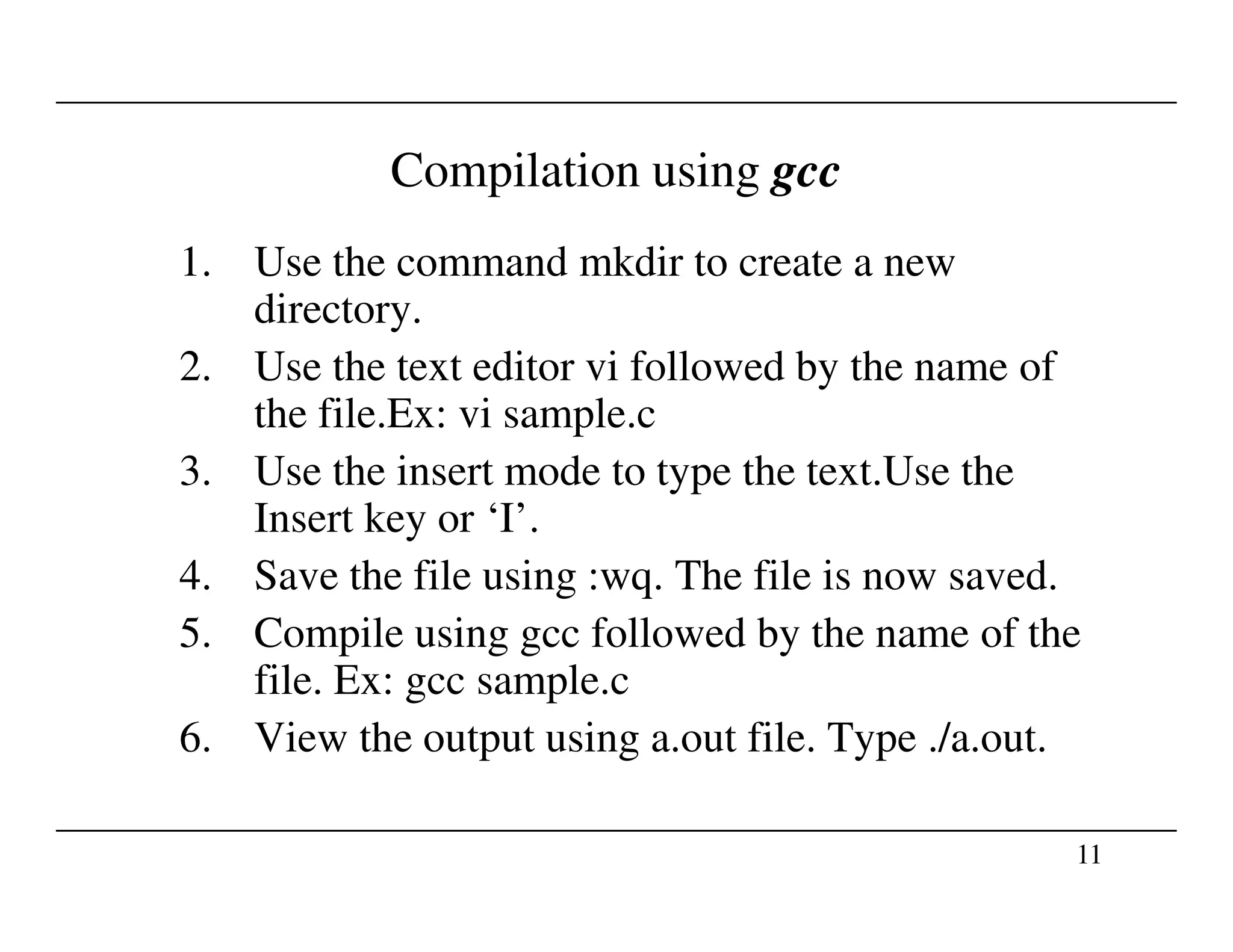 Compilation using gcc
1. Use the command mkdir to create a new
directory.
2. Use the text editor vi followed by the name of
the file.Ex: vi sample.c
3. Use the insert mode to type the text.Use the
11
3. Use the insert mode to type the text.Use the
Insert key or ‘I’.
4. Save the file using :wq. The file is now saved.
5. Compile using gcc followed by the name of the
file. Ex: gcc sample.c
6. View the output using a.out file. Type ./a.out.
 