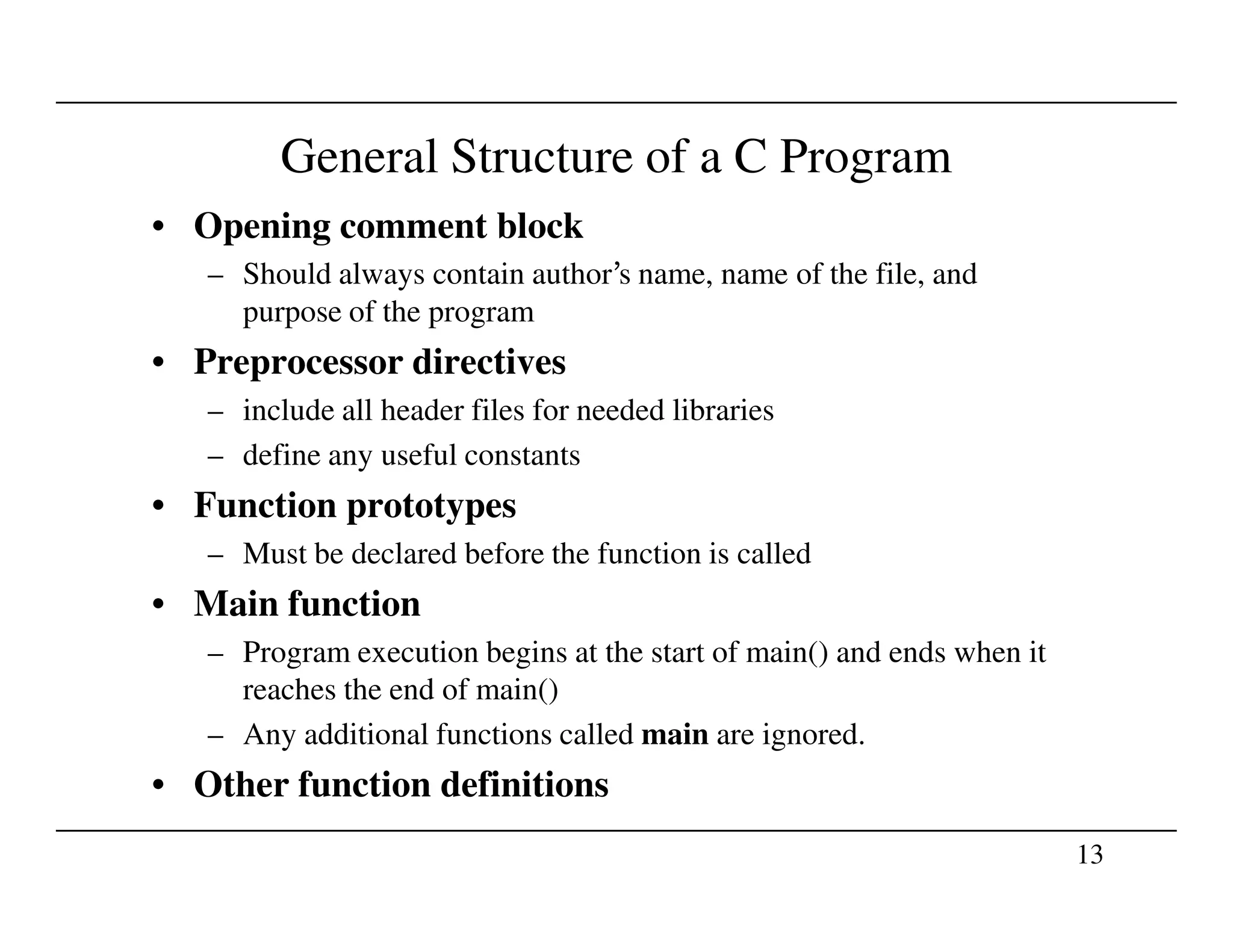 General Structure of a C Program
• Opening comment block
– Should always contain author’s name, name of the file, and
purpose of the program
• Preprocessor directives
– include all header files for needed libraries
– define any useful constants
13
• Function prototypes
– Must be declared before the function is called
• Main function
– Program execution begins at the start of main() and ends when it
reaches the end of main()
– Any additional functions called main are ignored.
• Other function definitions
 