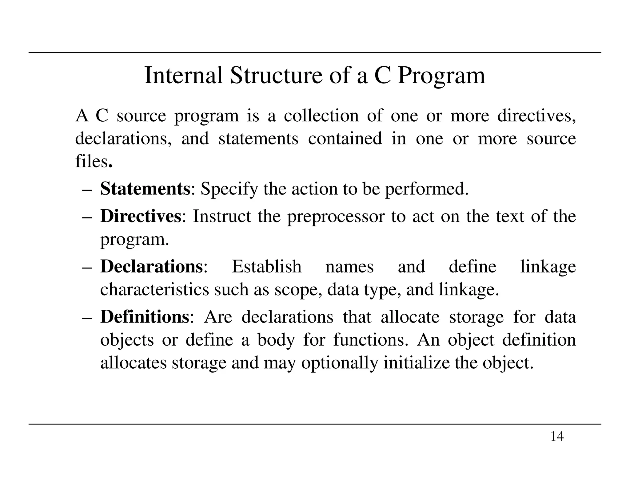 Internal Structure of a C Program
A C source program is a collection of one or more directives,
declarations, and statements contained in one or more source
files.
– Statements: Specify the action to be performed.
– Directives: Instruct the preprocessor to act on the text of the
program.
14
program.
– Declarations: Establish names and define linkage
characteristics such as scope, data type, and linkage.
– Definitions: Are declarations that allocate storage for data
objects or define a body for functions. An object definition
allocates storage and may optionally initialize the object.
 