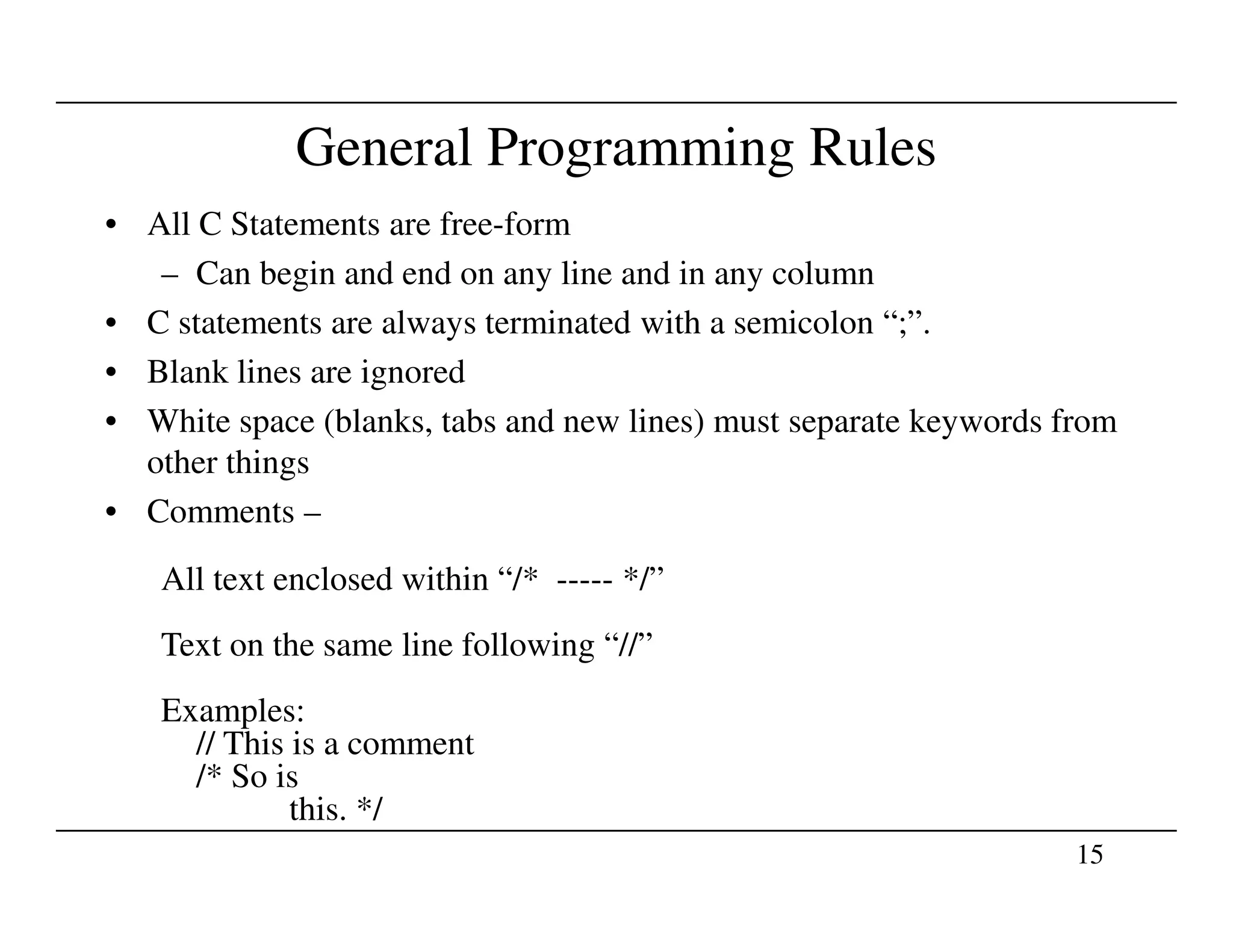 General Programming Rules
• All C Statements are free-form
– Can begin and end on any line and in any column
• C statements are always terminated with a semicolon “;”.
• Blank lines are ignored
• White space (blanks, tabs and new lines) must separate keywords from
other things
15
other things
• Comments –
All text enclosed within “/* ----- */”
Text on the same line following “//”
Examples:
// This is a comment
/* So is
this. */
 
