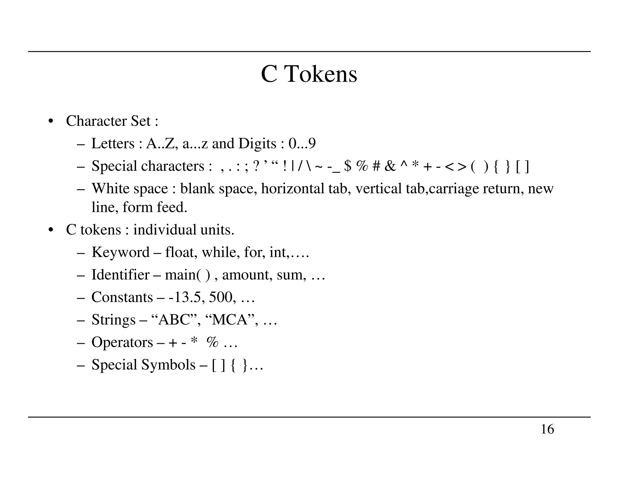 C Tokens
• Character Set :
– Letters : A..Z, a...z and Digits : 0...9
– Special characters : , . : ; ? ’ “ ! | /  ~ -_ $ % # & ^ * + - < > ( ) { } [ ]
– White space : blank space, horizontal tab, vertical tab,carriage return, new
line, form feed.
• C tokens : individual units.
16
– Keyword – float, while, for, int,….
– Identifier – main( ) , amount, sum, …
– Constants – -13.5, 500, …
– Strings – “ABC”, “MCA”, …
– Operators – + - * % …
– Special Symbols – [ ] { }…
 