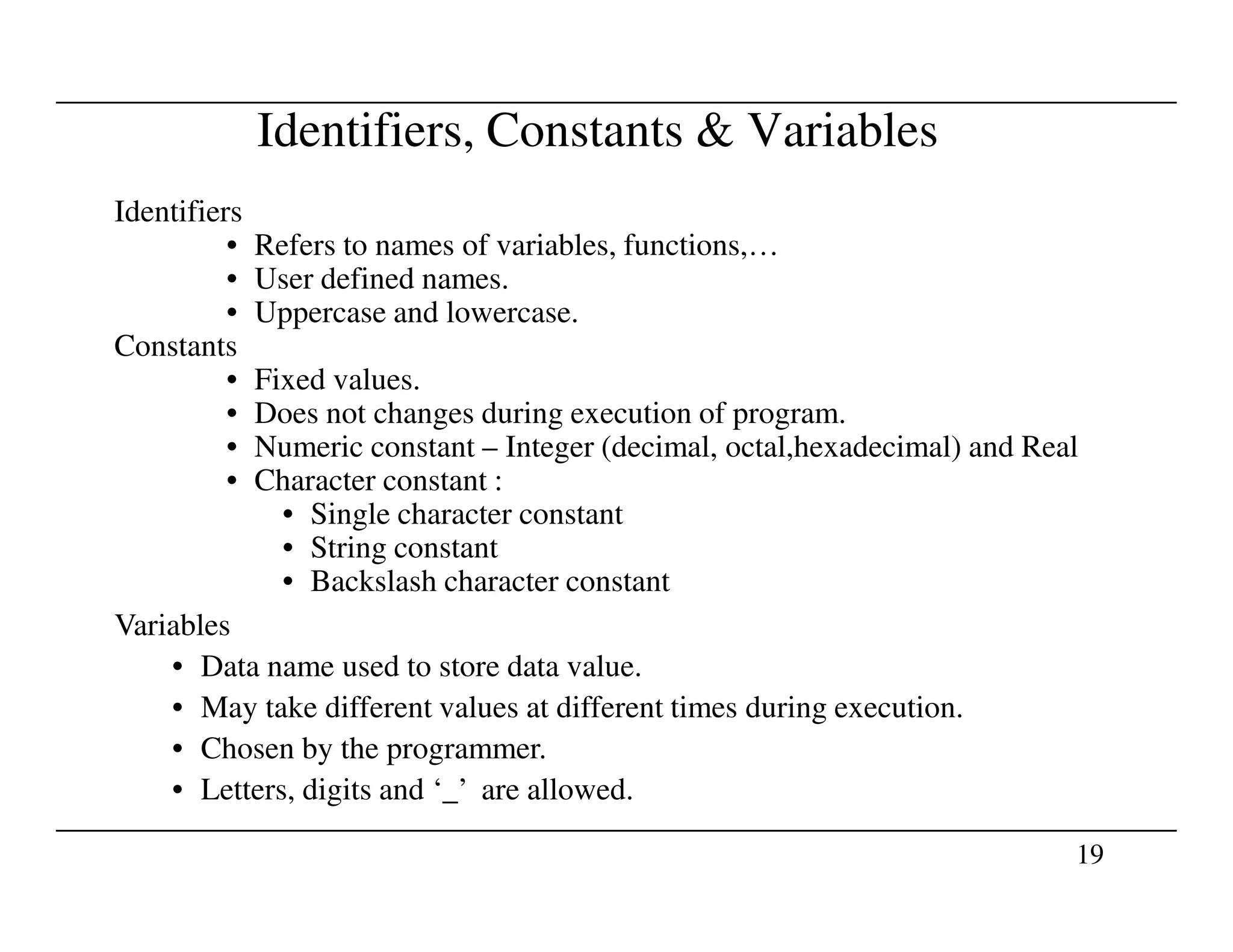 Identifiers, Constants & Variables
Identifiers
• Refers to names of variables, functions,…
• User defined names.
• Uppercase and lowercase.
Constants
• Fixed values.
• Does not changes during execution of program.
• Numeric constant – Integer (decimal, octal,hexadecimal) and Real
• Character constant :
19
• Character constant :
• Single character constant
• String constant
• Backslash character constant
Variables
• Data name used to store data value.
• May take different values at different times during execution.
• Chosen by the programmer.
• Letters, digits and ‘_’ are allowed.
 