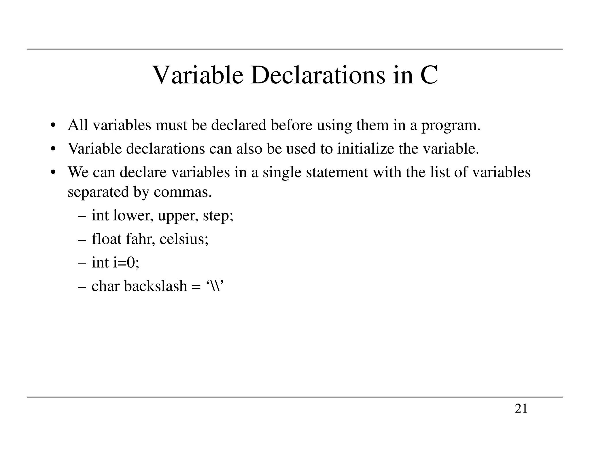 Variable Declarations in C
• All variables must be declared before using them in a program.
• Variable declarations can also be used to initialize the variable.
• We can declare variables in a single statement with the list of variables
separated by commas.
– int lower, upper, step;
21
– float fahr, celsius;
– int i=0;
– char backslash = ‘’
 