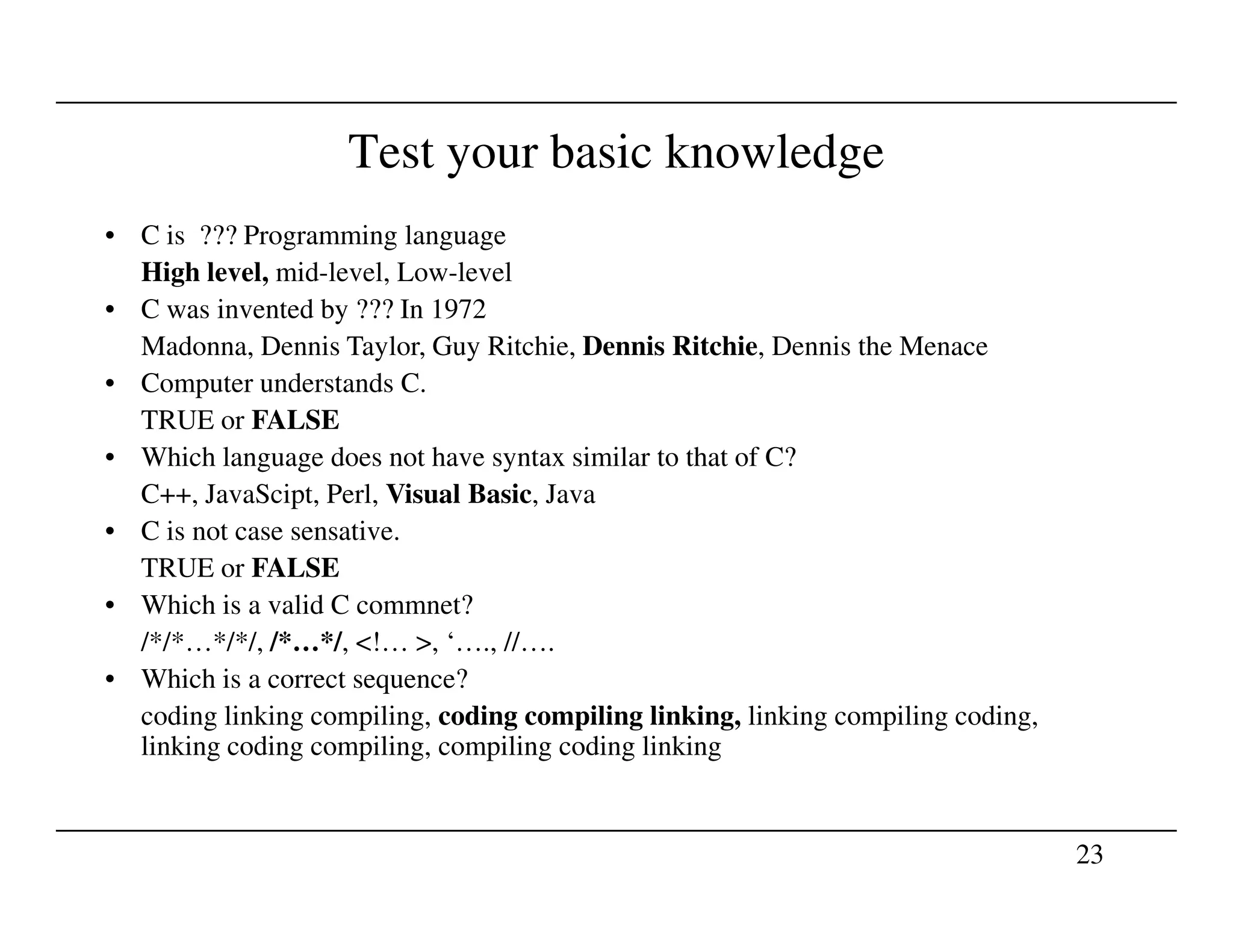 Test your basic knowledge
• C is ??? Programming language
High level, mid-level, Low-level
• C was invented by ??? In 1972
Madonna, Dennis Taylor, Guy Ritchie, Dennis Ritchie, Dennis the Menace
• Computer understands C.
TRUE or FALSE
• Which language does not have syntax similar to that of C?
23
C++, JavaScipt, Perl, Visual Basic, Java
• C is not case sensative.
TRUE or FALSE
• Which is a valid C commnet?
/*/*…*/*/, /*…*/, <!… >, ‘…., //….
• Which is a correct sequence?
coding linking compiling, coding compiling linking, linking compiling coding,
linking coding compiling, compiling coding linking
 