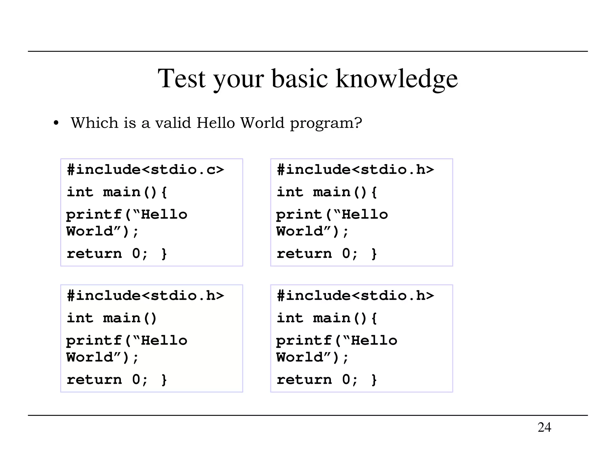Test your basic knowledge
• Which is a valid Hello World program?
#include<stdio.c>
int main(){
printf(“Hello
World”);
#include<stdio.h>
int main(){
print(“Hello
World”);
24
World”);
return 0; }
World”);
return 0; }
#include<stdio.h>
int main()
printf(“Hello
World”);
return 0; }
#include<stdio.h>
int main(){
printf(“Hello
World”);
return 0; }
 