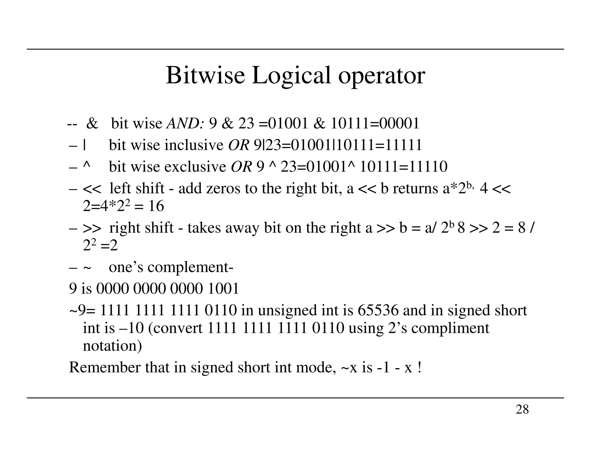 Bitwise Logical operator
-- & bit wise AND: 9 & 23 =01001 & 10111=00001
– | bit wise inclusive OR 9|23=01001|10111=11111
– ^ bit wise exclusive OR 9 ^ 23=01001^ 10111=11110
– << left shift - add zeros to the right bit, a << b returns a*2b, 4 <<
2=4*22 = 16
– >> right shift - takes away bit on the right a >> b = a/ 2b 8 >> 2 = 8 /
28
– >> right shift - takes away bit on the right a >> b = a/ 2b 8 >> 2 = 8 /
22 =2
– ~ one’s complement-
9 is 0000 0000 0000 1001
~9= 1111 1111 1111 0110 in unsigned int is 65536 and in signed short
int is –10 (convert 1111 1111 1111 0110 using 2’s compliment
notation)
Remember that in signed short int mode, ~x is -1 - x !
 