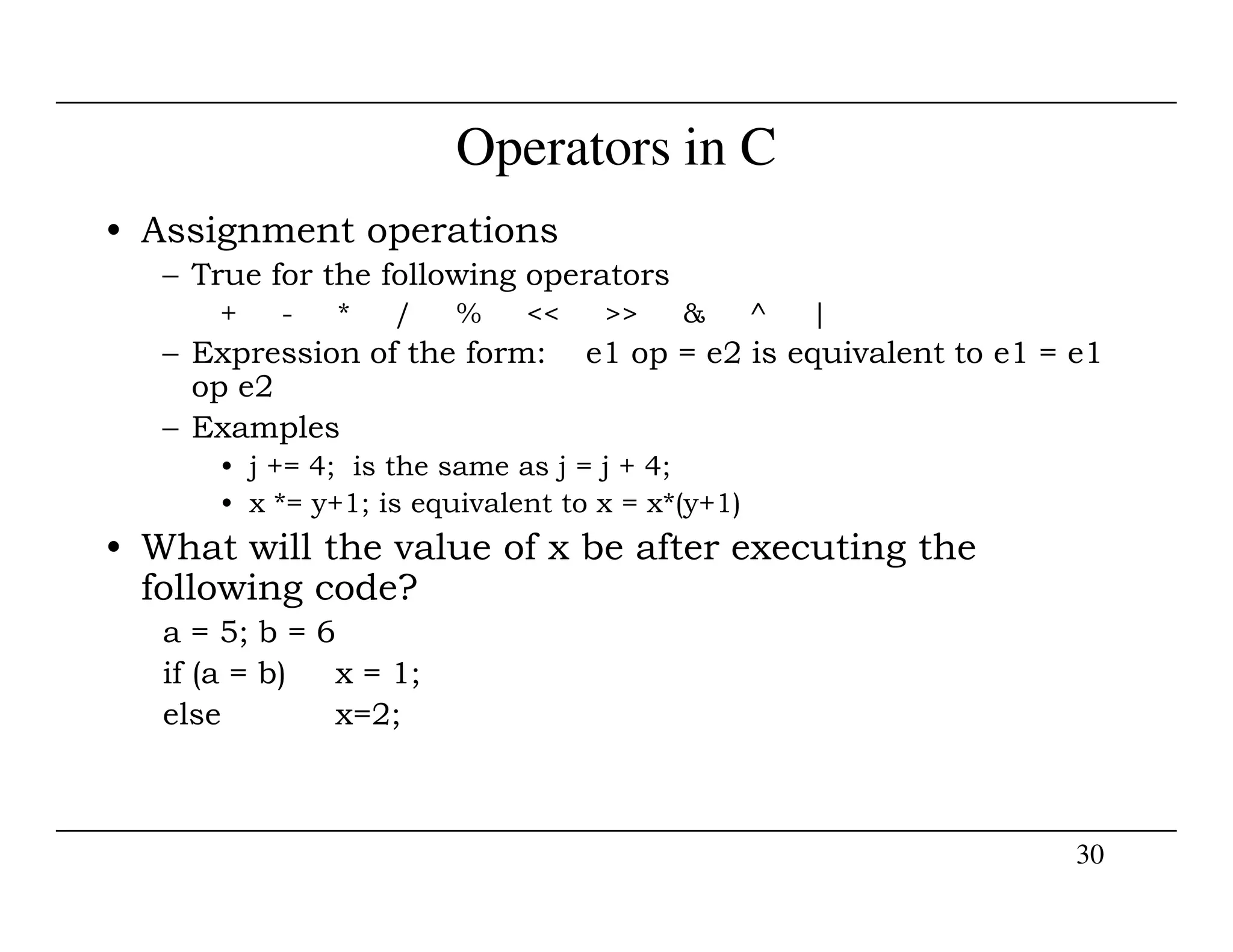 Operators in C
• Assignment operations
– True for the following operators
+ - * / % << >> & ^ |
– Expression of the form: e1 op = e2 is equivalent to e1 = e1
op e2
– Examples
• j += 4; is the same as j = j + 4;
30
• j += 4; is the same as j = j + 4;
• x *= y+1; is equivalent to x = x*(y+1)
• What will the value of x be after executing the
following code?
a = 5; b = 6
if (a = b) x = 1;
else x=2;
 