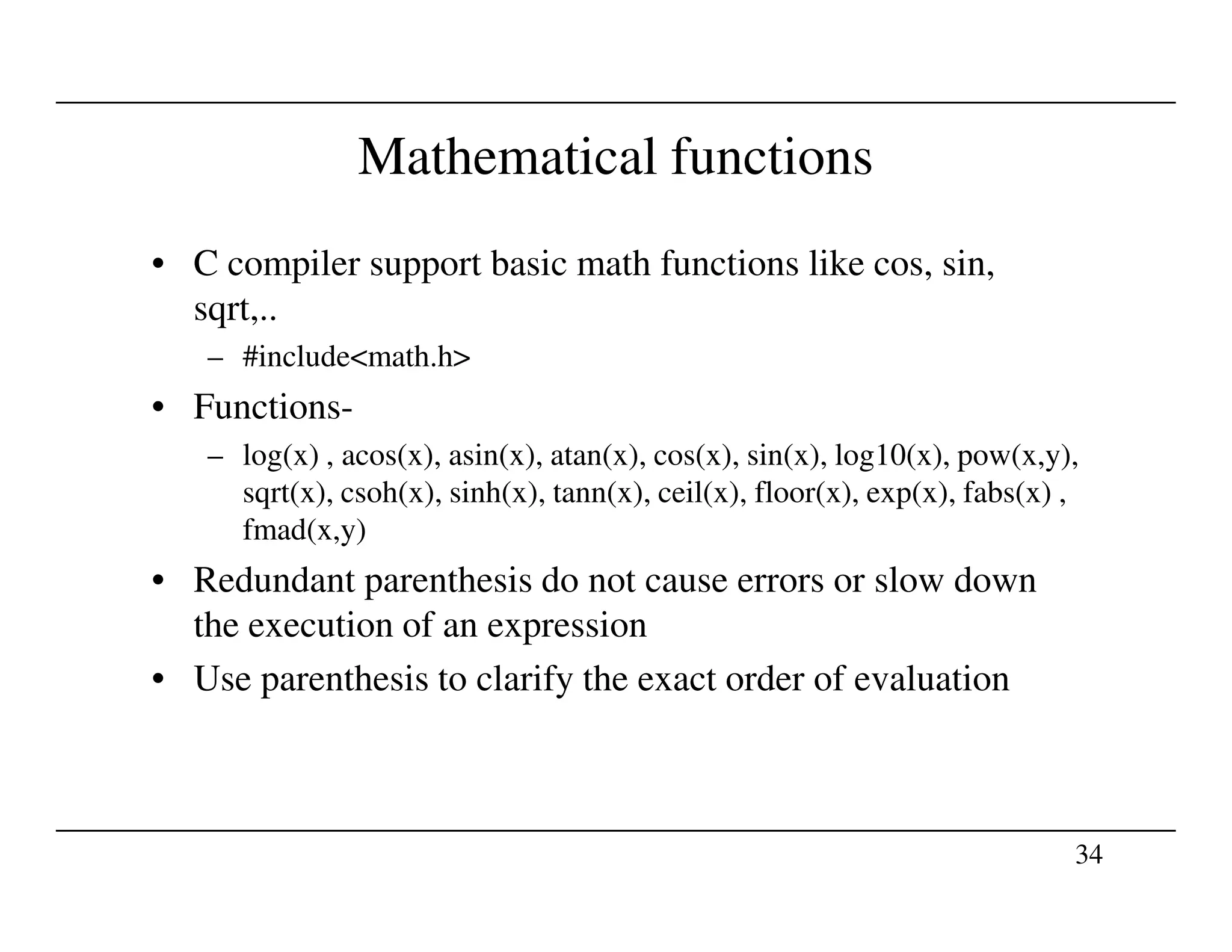 Mathematical functions
• C compiler support basic math functions like cos, sin,
sqrt,..
– #include<math.h>
• Functions-
– log(x) , acos(x), asin(x), atan(x), cos(x), sin(x), log10(x), pow(x,y),
sqrt(x), csoh(x), sinh(x), tann(x), ceil(x), floor(x), exp(x), fabs(x) ,
34
sqrt(x), csoh(x), sinh(x), tann(x), ceil(x), floor(x), exp(x), fabs(x) ,
fmad(x,y)
• Redundant parenthesis do not cause errors or slow down
the execution of an expression
• Use parenthesis to clarify the exact order of evaluation
 