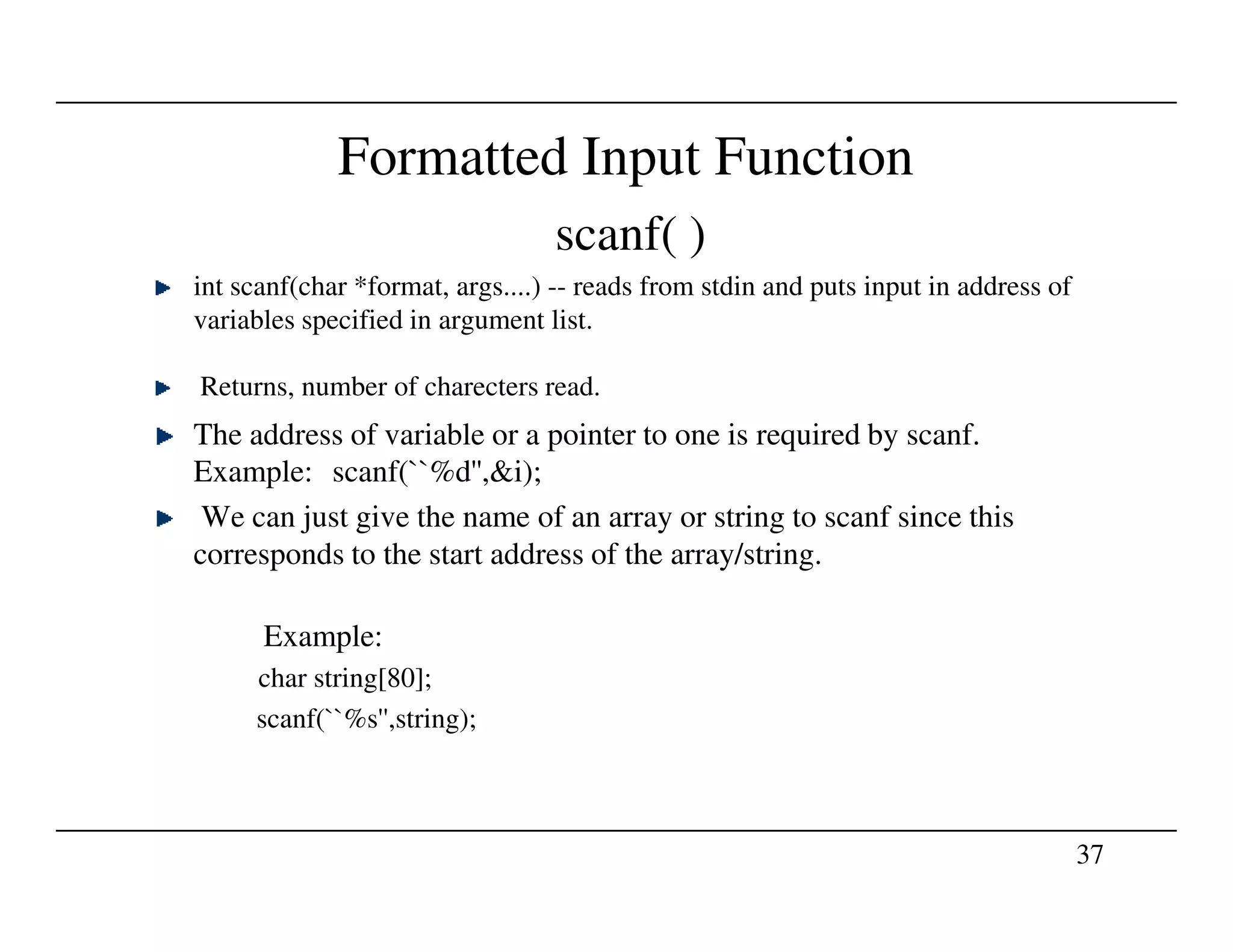 Formatted Input Function
scanf( )
int scanf(char *format, args....) -- reads from stdin and puts input in address of
variables specified in argument list.
Returns, number of charecters read.
The address of variable or a pointer to one is required by scanf.
Example: scanf(``%d'',&i);
37
Example: scanf(``%d'',&i);
We can just give the name of an array or string to scanf since this
corresponds to the start address of the array/string.
Example:
char string[80];
scanf(``%s'',string);
 
