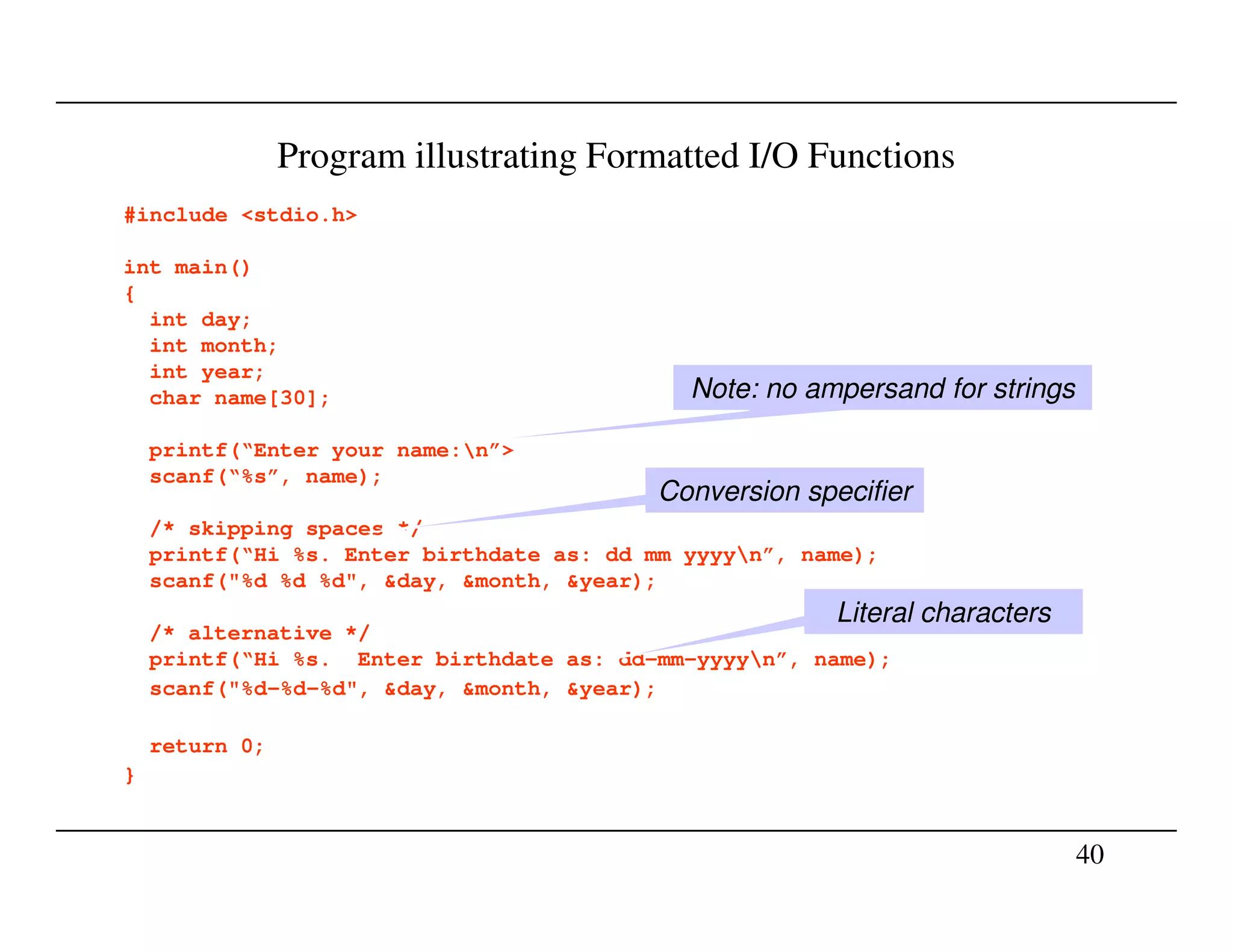 Program illustrating Formatted I/O Functions
#include <stdio.h>
int main()
{
int day;
int month;
int year;
char name[30];
printf(“Enter your name:n”>
scanf(“%s”, name);
Note: no ampersand for strings
Conversion specifier
40
scanf(“%s”, name);
/* skipping spaces */
printf(“Hi %s. Enter birthdate as: dd mm yyyyn”, name);
scanf("%d %d %d", &day, &month, &year);
/* alternative */
printf(“Hi %s. Enter birthdate as: dd-mm-yyyyn”, name);
scanf("%d-%d-%d", &day, &month, &year);
return 0;
}
Conversion specifier
Literal characters
 
