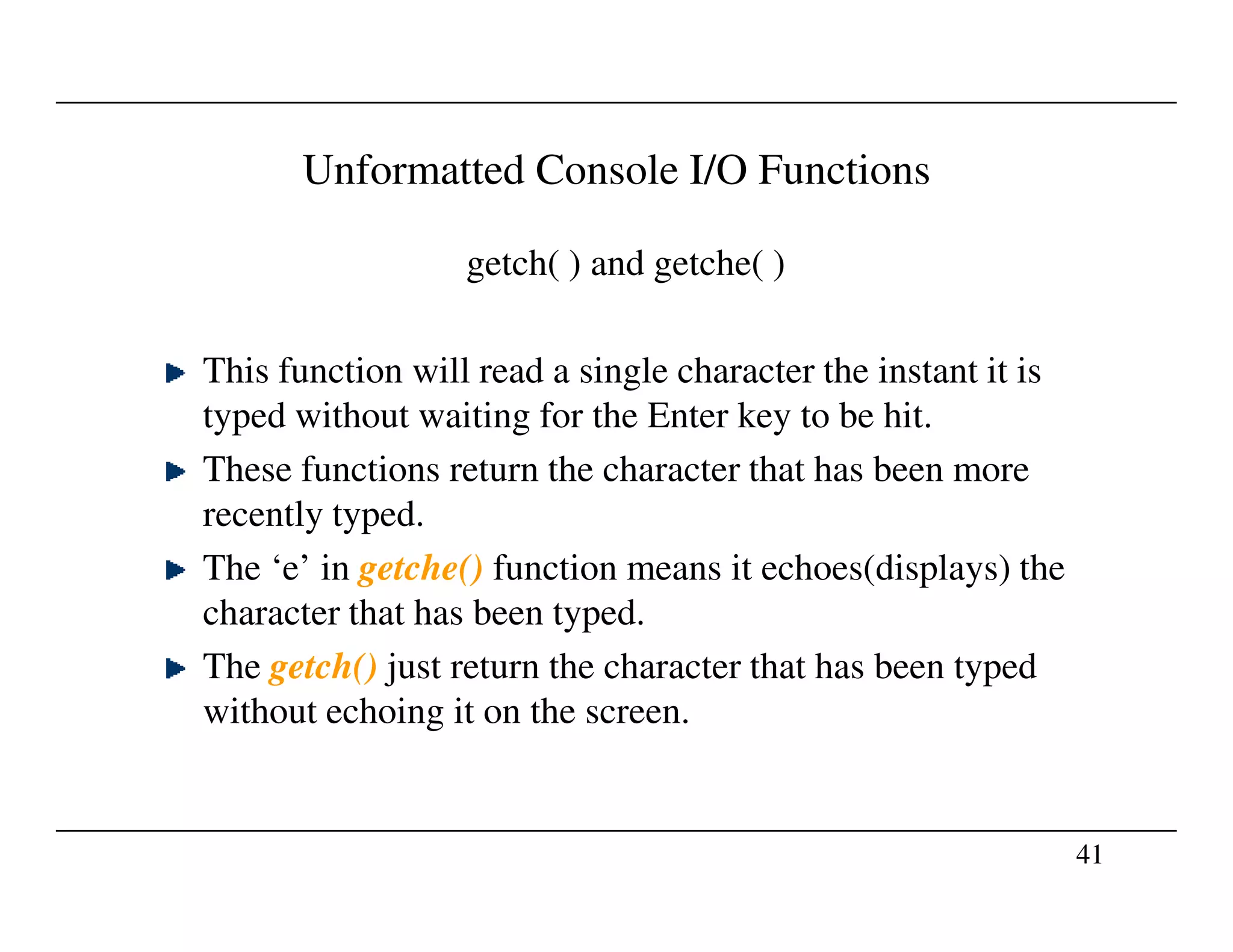 Unformatted Console I/O Functions
getch( ) and getche( )
This function will read a single character the instant it is
typed without waiting for the Enter key to be hit.
These functions return the character that has been more
41
These functions return the character that has been more
recently typed.
The ‘e’ in getche() function means it echoes(displays) the
character that has been typed.
The getch() just return the character that has been typed
without echoing it on the screen.
 