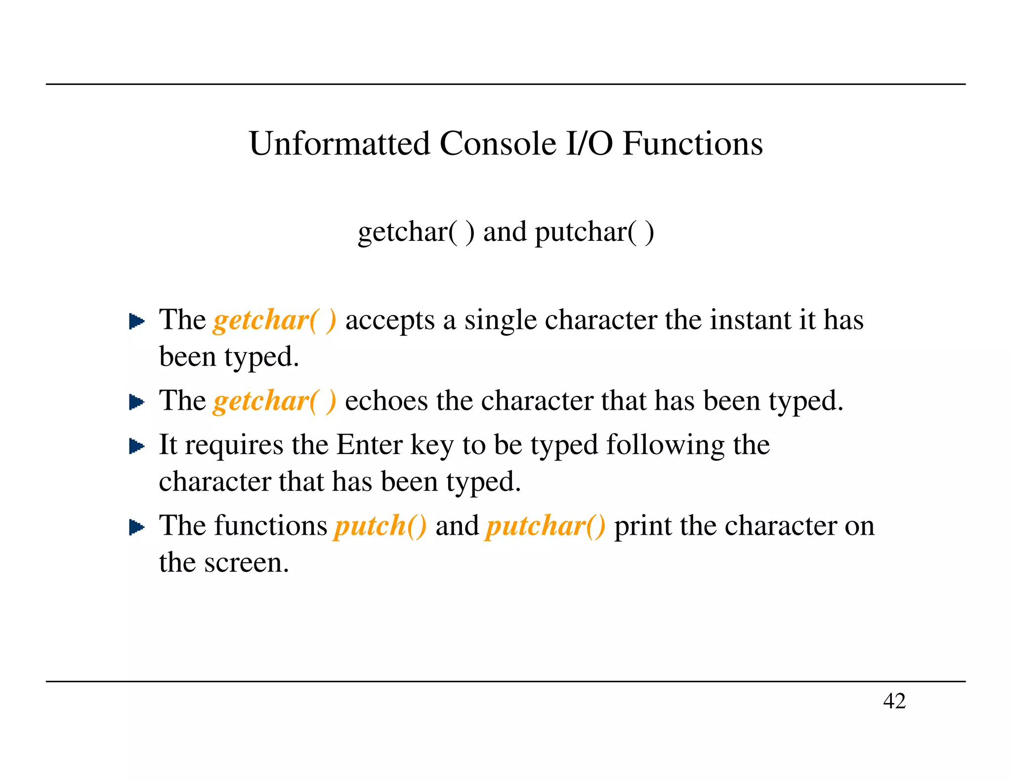 Unformatted Console I/O Functions
getchar( ) and putchar( )
The getchar( ) accepts a single character the instant it has
been typed.
The getchar( ) echoes the character that has been typed.
42
The getchar( ) echoes the character that has been typed.
It requires the Enter key to be typed following the
character that has been typed.
The functions putch() and putchar() print the character on
the screen.
 
