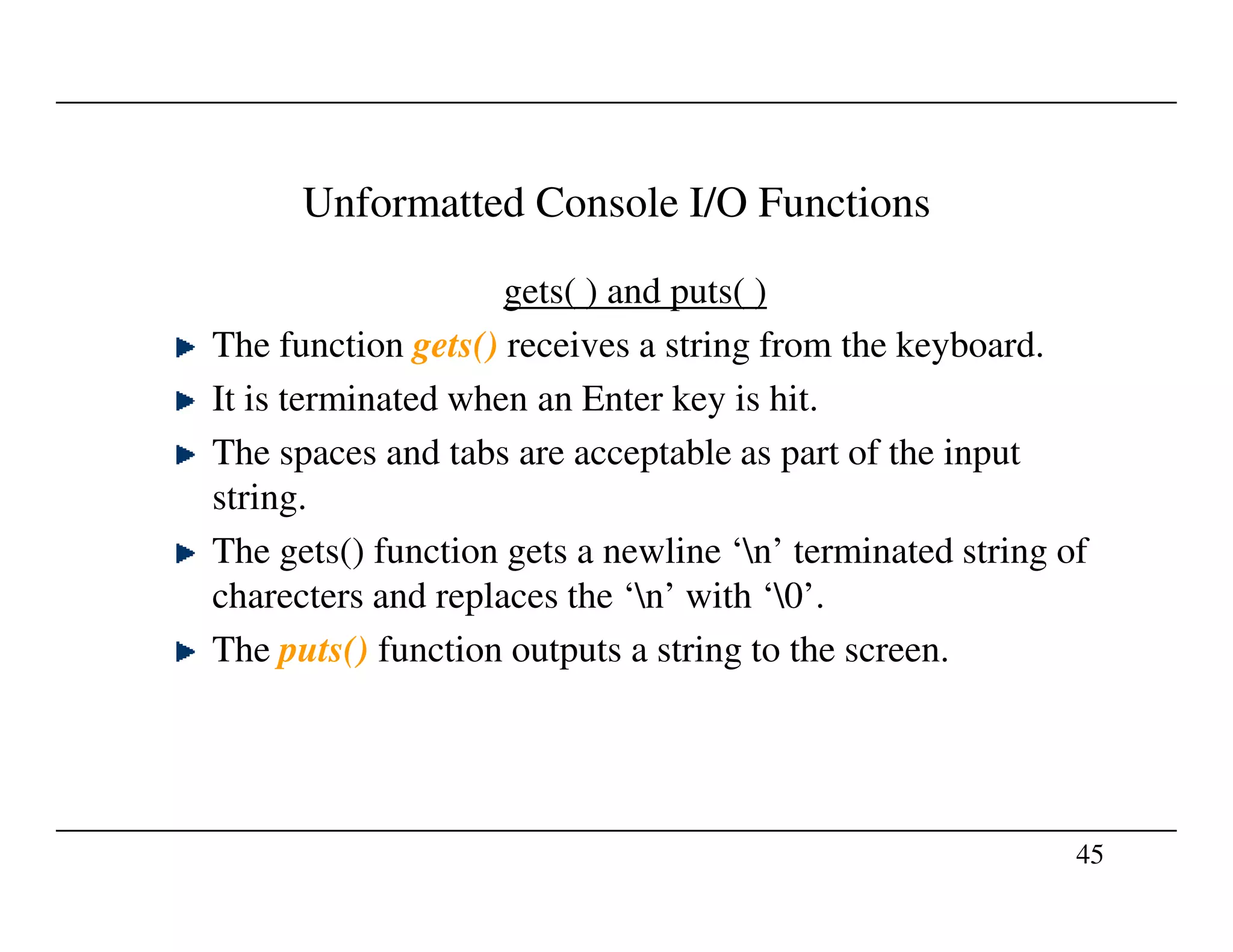 Unformatted Console I/O Functions
gets( ) and puts( )
The function gets() receives a string from the keyboard.
It is terminated when an Enter key is hit.
The spaces and tabs are acceptable as part of the input
string.
45
string.
The gets() function gets a newline ‘n’ terminated string of
charecters and replaces the ‘n’ with ‘0’.
The puts() function outputs a string to the screen.
 
