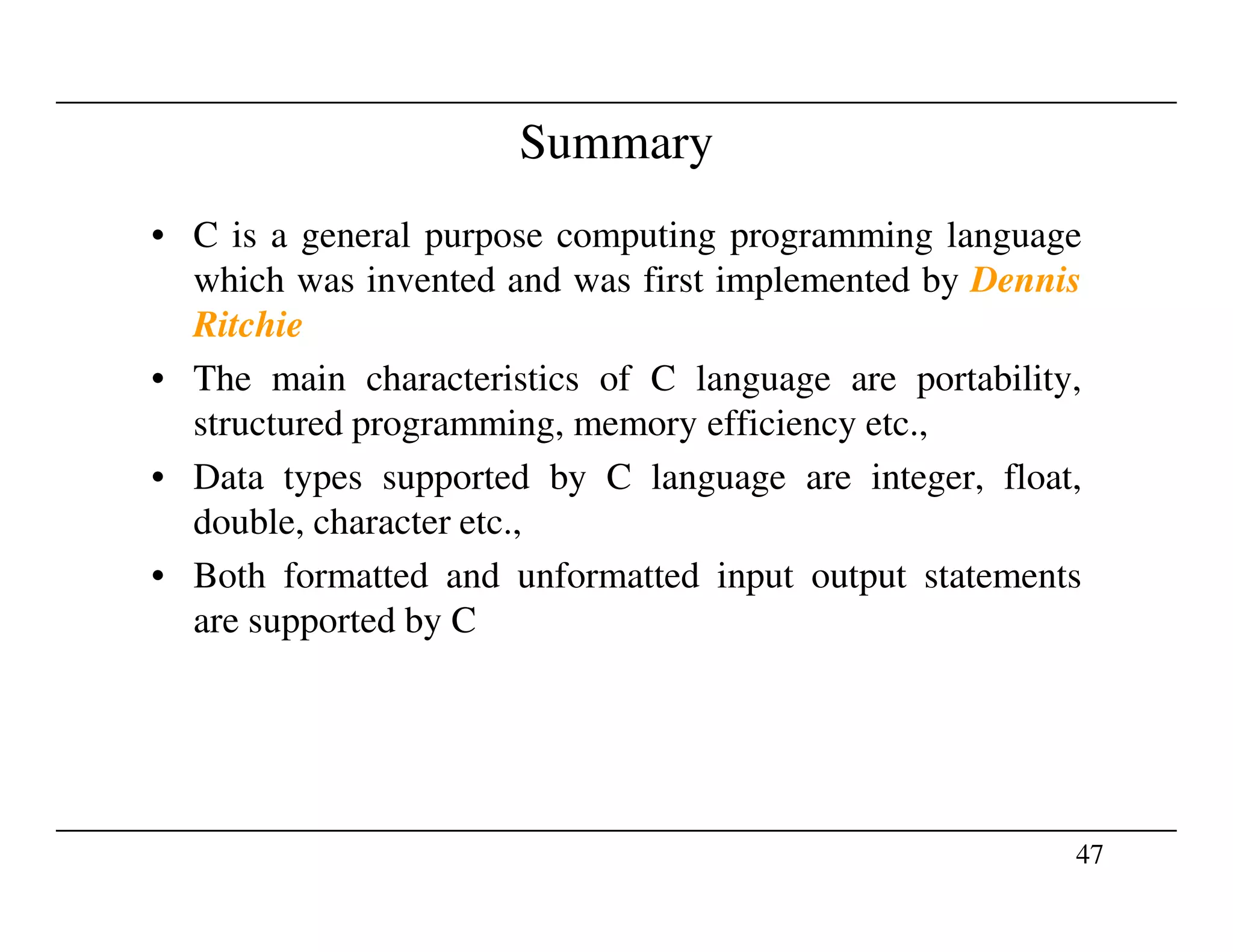 Summary
• C is a general purpose computing programming language
which was invented and was first implemented by Dennis
Ritchie
• The main characteristics of C language are portability,
structured programming, memory efficiency etc.,
• Data types supported by C language are integer, float,
47
• Data types supported by C language are integer, float,
double, character etc.,
• Both formatted and unformatted input output statements
are supported by C
 