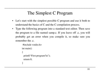 The Simplest C Program
• Let's start with the simplest possible C program and use it both to
understand the basics of C and the C compilation process.
• Type the following program into a standard text editor. Then save
the program to a file named samp.c. If you leave off .c, you will
probably get an error when you compile it, so make sure you
10
remember the .c.
#include <stdio.h>
int main()
{
printf(“First program!n");
return 0;
}
 