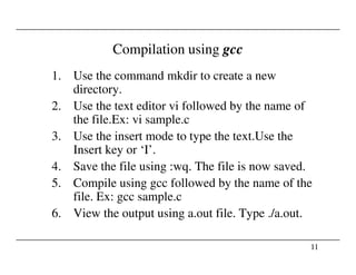 Compilation using gcc
1. Use the command mkdir to create a new
directory.
2. Use the text editor vi followed by the name of
the file.Ex: vi sample.c
3. Use the insert mode to type the text.Use the
11
3. Use the insert mode to type the text.Use the
Insert key or ‘I’.
4. Save the file using :wq. The file is now saved.
5. Compile using gcc followed by the name of the
file. Ex: gcc sample.c
6. View the output using a.out file. Type ./a.out.
 