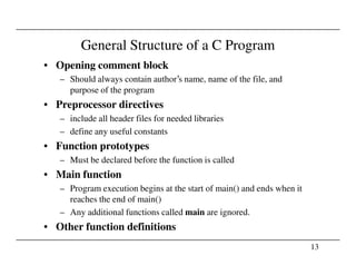 General Structure of a C Program
• Opening comment block
– Should always contain author’s name, name of the file, and
purpose of the program
• Preprocessor directives
– include all header files for needed libraries
– define any useful constants
13
• Function prototypes
– Must be declared before the function is called
• Main function
– Program execution begins at the start of main() and ends when it
reaches the end of main()
– Any additional functions called main are ignored.
• Other function definitions
 