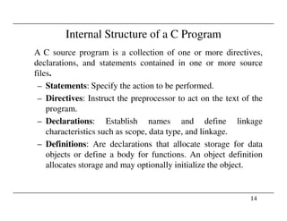 Internal Structure of a C Program
A C source program is a collection of one or more directives,
declarations, and statements contained in one or more source
files.
– Statements: Specify the action to be performed.
– Directives: Instruct the preprocessor to act on the text of the
program.
14
program.
– Declarations: Establish names and define linkage
characteristics such as scope, data type, and linkage.
– Definitions: Are declarations that allocate storage for data
objects or define a body for functions. An object definition
allocates storage and may optionally initialize the object.
 