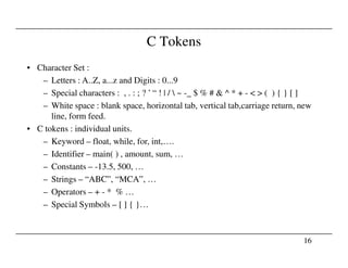 C Tokens
• Character Set :
– Letters : A..Z, a...z and Digits : 0...9
– Special characters : , . : ; ? ’ “ ! | /  ~ -_ $ % # & ^ * + - < > ( ) { } [ ]
– White space : blank space, horizontal tab, vertical tab,carriage return, new
line, form feed.
• C tokens : individual units.
16
– Keyword – float, while, for, int,….
– Identifier – main( ) , amount, sum, …
– Constants – -13.5, 500, …
– Strings – “ABC”, “MCA”, …
– Operators – + - * % …
– Special Symbols – [ ] { }…
 