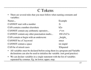 C Tokens
• There are several rules that you must follow when naming constants and
variables:
Names... Example
CANNOT start with a number 2i
CAN contain a number elsewhere h2o
CANNOT contain any arithmetic operators... r*s+t
CANNOT contain any other punctuation marks... #@x%£!!a
17
CANNOT contain any other punctuation marks... #@x%£!!a
CAN contain or begin with an underscore _height_
CANNOT be a C keyword struct
CANNOT contain a space im stupid
CAN be of mixed cases XSquared
• All variables must be declared before using them in a program and Variable
declarations can also be used to initialize the variable. (not good practice)
• We can declare variables in a single statement with the list of variables
separated by commas. Eg. int lower, upper, step;
 
