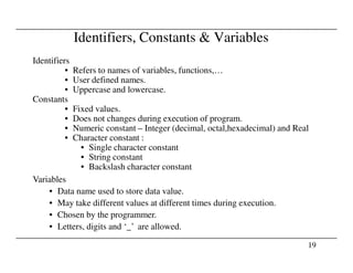 Identifiers, Constants & Variables
Identifiers
• Refers to names of variables, functions,…
• User defined names.
• Uppercase and lowercase.
Constants
• Fixed values.
• Does not changes during execution of program.
• Numeric constant – Integer (decimal, octal,hexadecimal) and Real
• Character constant :
19
• Character constant :
• Single character constant
• String constant
• Backslash character constant
Variables
• Data name used to store data value.
• May take different values at different times during execution.
• Chosen by the programmer.
• Letters, digits and ‘_’ are allowed.
 