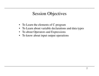 Session Objectives
• To Learn the elements of C program
• To Learn about variable declarations and data types
• To about Operators and Expressions
• To know about input output operations
2
 