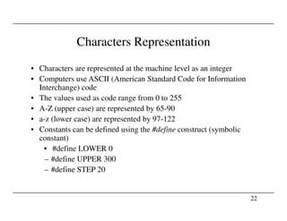 Characters Representation
• Characters are represented at the machine level as an integer
• Computers use ASCII (American Standard Code for Information
Interchange) code
• The values used as code range from 0 to 255
• A-Z (upper case) are represented by 65-90
22
• A-Z (upper case) are represented by 65-90
• a-z (lower case) are represented by 97-122
• Constants can be defined using the #define construct (symbolic
constant)
• #define LOWER 0
– #define UPPER 300
– #define STEP 20
 