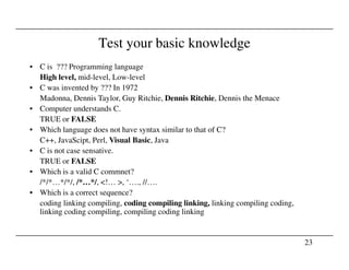 Test your basic knowledge
• C is ??? Programming language
High level, mid-level, Low-level
• C was invented by ??? In 1972
Madonna, Dennis Taylor, Guy Ritchie, Dennis Ritchie, Dennis the Menace
• Computer understands C.
TRUE or FALSE
• Which language does not have syntax similar to that of C?
23
C++, JavaScipt, Perl, Visual Basic, Java
• C is not case sensative.
TRUE or FALSE
• Which is a valid C commnet?
/*/*…*/*/, /*…*/, <!… >, ‘…., //….
• Which is a correct sequence?
coding linking compiling, coding compiling linking, linking compiling coding,
linking coding compiling, compiling coding linking
 