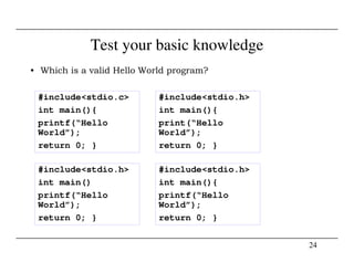 Test your basic knowledge
• Which is a valid Hello World program?
#include<stdio.c>
int main(){
printf(“Hello
World”);
#include<stdio.h>
int main(){
print(“Hello
World”);
24
World”);
return 0; }
World”);
return 0; }
#include<stdio.h>
int main()
printf(“Hello
World”);
return 0; }
#include<stdio.h>
int main(){
printf(“Hello
World”);
return 0; }
 