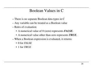 Boolean Values in C
– There is no separate Boolean data types in C
– Any variable can be treated as a Boolean value
– Rules of evaluation
• A numerical value of 0 (zero) represents FALSE.
• A numerical value other than zero represents TRUE.
26
• A numerical value other than zero represents TRUE.
– When a Boolean expression is evaluated, it returns:
• 0 for FALSE
• 1 for TRUE
 
