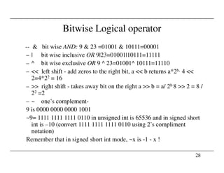 Bitwise Logical operator
-- & bit wise AND: 9 & 23 =01001 & 10111=00001
– | bit wise inclusive OR 9|23=01001|10111=11111
– ^ bit wise exclusive OR 9 ^ 23=01001^ 10111=11110
– << left shift - add zeros to the right bit, a << b returns a*2b, 4 <<
2=4*22 = 16
– >> right shift - takes away bit on the right a >> b = a/ 2b 8 >> 2 = 8 /
28
– >> right shift - takes away bit on the right a >> b = a/ 2b 8 >> 2 = 8 /
22 =2
– ~ one’s complement-
9 is 0000 0000 0000 1001
~9= 1111 1111 1111 0110 in unsigned int is 65536 and in signed short
int is –10 (convert 1111 1111 1111 0110 using 2’s compliment
notation)
Remember that in signed short int mode, ~x is -1 - x !
 