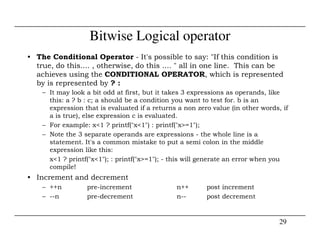 Bitwise Logical operator
• The Conditional Operator - It's possible to say: "If this condition is
true, do this.... , otherwise, do this .... " all in one line. This can be
achieves using the CONDITIONAL OPERATOR, which is represented
by is represented by ? :
– It may look a bit odd at first, but it takes 3 expressions as operands, like
this: a ? b : c; a should be a condition you want to test for. b is an
expression that is evaluated if a returns a non zero value (in other words, if
a is true), else expression c is evaluated.
– For example: x<1 ? printf("x<1") : printf("x>=1");
29
– For example: x<1 ? printf("x<1") : printf("x>=1");
– Note the 3 separate operands are expressions - the whole line is a
statement. It's a common mistake to put a semi colon in the middle
expression like this:
x<1 ? printf("x<1"); : printf("x>=1"); - this will generate an error when you
compile!
• Increment and decrement
– ++n pre-increment n++ post increment
– --n pre-decrement n-- post decrement
 
