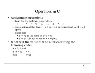 Operators in C
• Assignment operations
– True for the following operators
+ - * / % << >> & ^ |
– Expression of the form: e1 op = e2 is equivalent to e1 = e1
op e2
– Examples
• j += 4; is the same as j = j + 4;
30
• j += 4; is the same as j = j + 4;
• x *= y+1; is equivalent to x = x*(y+1)
• What will the value of x be after executing the
following code?
a = 5; b = 6
if (a = b) x = 1;
else x=2;
 