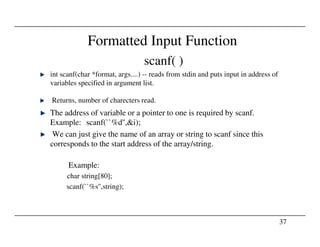 Formatted Input Function
scanf( )
int scanf(char *format, args....) -- reads from stdin and puts input in address of
variables specified in argument list.
Returns, number of charecters read.
The address of variable or a pointer to one is required by scanf.
Example: scanf(``%d'',&i);
37
Example: scanf(``%d'',&i);
We can just give the name of an array or string to scanf since this
corresponds to the start address of the array/string.
Example:
char string[80];
scanf(``%s'',string);
 