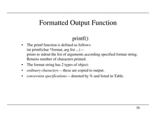 Formatted Output Function
printf()
• The printf function is defined as follows:
int printf(char *format, arg list ...) --
prints to stdout the list of arguments according specified format string.
Returns number of characters printed.
38
Returns number of characters printed.
• The format string has 2 types of object:
• ordinary characters -- these are copied to output.
• conversion specifications -- denoted by % and listed in Table.
 