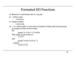 Formatted I/O Functions
Between % and format char we can put:
- (minus sign)
– -- left justify.
integer number
– -- field width.
-- m = field width, d = precision of number of digits after decimal point
or number of chars from a string.
39
or number of chars from a string.
So:
printf("%-2.3f n",17.23478);
The output on the screen is:
17.235
and:
printf("VAT=17.5%% ");
...outputs:
VAT=17.5%
 