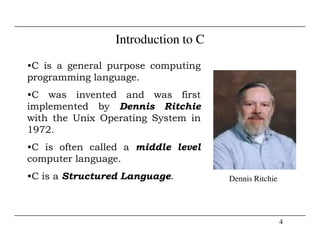 Introduction to C
•C is a general purpose computing
programming language.
•C was invented and was first
implemented by Dennis Ritchie
with the Unix Operating System in
4
Dennis Ritchie
1972.
•C is often called a middle level
computer language.
•C is a Structured Language.
 