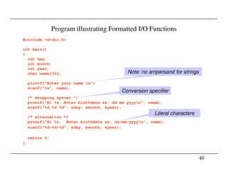 Program illustrating Formatted I/O Functions
#include <stdio.h>
int main()
{
int day;
int month;
int year;
char name[30];
printf(“Enter your name:n”>
scanf(“%s”, name);
Note: no ampersand for strings
Conversion specifier
40
scanf(“%s”, name);
/* skipping spaces */
printf(“Hi %s. Enter birthdate as: dd mm yyyyn”, name);
scanf("%d %d %d", &day, &month, &year);
/* alternative */
printf(“Hi %s. Enter birthdate as: dd-mm-yyyyn”, name);
scanf("%d-%d-%d", &day, &month, &year);
return 0;
}
Conversion specifier
Literal characters
 
