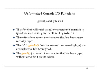 Unformatted Console I/O Functions
getch( ) and getche( )
This function will read a single character the instant it is
typed without waiting for the Enter key to be hit.
These functions return the character that has been more
41
These functions return the character that has been more
recently typed.
The ‘e’ in getche() function means it echoes(displays) the
character that has been typed.
The getch() just return the character that has been typed
without echoing it on the screen.
 